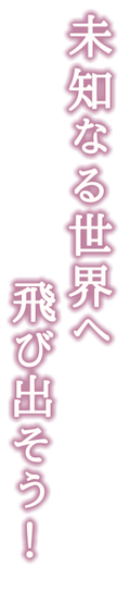 未知なる世界へ、飛び出そう！